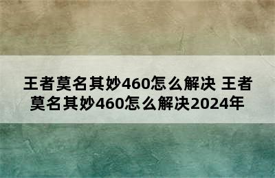 王者莫名其妙460怎么解决 王者莫名其妙460怎么解决2024年